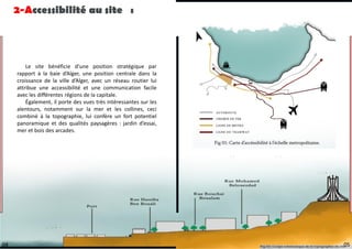Le site bénéficie d’une position stratégique par
rapport à la baie d’Alger, une position centrale dans la
croissance de la ville d’Alger, avec un réseau routier lui
attribue une accessibilité et une communication facile
avec les différentes régions de la capitale.
Également, il porte des vues très intéressantes sur les
alentours, notamment sur la mer et les collines, ceci
combiné à la topographie, lui confère un fort potentiel
panoramique et des qualités paysagères : jardin d’essai,
mer et bois des arcades.
2-Accessibilité au site :
05
04
 