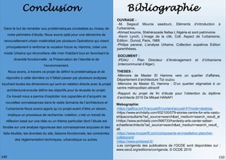 Conclusion Bibliographie
Dans le but de remédier aux problématiques constatées au niveau de
notre périmètre d’étude, Nous avons opté pour une démarche de
renouvellement urbain matérialisé par plusieurs Opérations qui visent
principalement à renforcer la vocation future du Hamma, créer une
mixité Urbaine qui réconciliera ville /mer /habitant tout en favorisant la
diversité fonctionnelle ; la Préservation de l’identité et de
l’environnement.
Nous avons, à travers ce projet de définir la problématique et de
répondre à cette dernière où il fallait passer par plusieurs analyses
touchant toutes les dimensions qui sont en relation directe avec le projet
architectural ensuite définir les objectifs pour la réussite du projet.
Ce travail nous a permis d’exploiter nos capacités et d’acquérir de
nouvelles connaissances dans le vaste domaine de l’architecture et
l’urbanisme Nous avons appris qu’un projet avant d’être un dessin,
implique un processus de recherche- création, c’est un travail de
réflexion basé sur une idée ou un thème particulier dont l’étude est
fondée sur une analyse rigoureuse des connaissances acquises et des
faits étudiés, les données du site, liaisons fonctionnels, les contraintes
des réglementation techniques, urbanistique ou autres.
OUVRAGE :
-M. Segaud Mounia saadouni, Eléments d’introduction à
l’urbanisme,
-Ahmed koumis, Shéhérazade Nafaa L’Algérie et sont patrimoine
-Kevin Lynch, L’image de la cité, Coll. Aspect de l’urbanisme,
Edition : Dunod, Paris, 1968
-Philipe panerai, L’analyse Urbaine, Collection eupalinos Edition
parenthèses.
DOCUMENT :
-PDAU : Plan Directeur d’Aménagement et d’Urbanisme
(intercommunal d’Alger).
THESES :
-Mémoire de Master El Hamma vers un quartier d’affaires,
Département d’architecture Tizi ouzou
-Mémoire de Master EL Hamma : D’un quartier stigmatisé à un
centre métropolitain attractif
-Rapport du projet de fin d’étude pour l’obtention du diplôme
d’architecte 2019 De Mikael HANAFI
Webographie:
-https://gallica.bnf.fr/accueil/fr/content/accueil-fr?mode=desktop.
-https://www.archdaily.com/932100/079-stories-centre-for-arts-vastu-
shilpaconsultants?ad_source=search&ad_medium=search_result_al
l-https://www.archdaily.com/566733/hardesty-arts-center-selser-
schaeferarchitects?ad_source=search&ad_medium=search_result_
all.
-https://www.incoperfil.com/composants-et-installation-plancher-
collaborant/
-https://www.pinterest.fr/
-Les corrigenda des publications de l’OCDE sont disponibles sur :
www.oecd.org/editions/corrigenda. © OCDE 2010
150
149
 