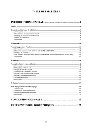 X
TABLE DES MATIERES
INTRODUCTION GENERALE........................................................1
Chapitre 1.........................................................................................................................................................4
Genèse du projet et revue de la littérature.......................................................................................................4
1.1. Introduction................................................................................................................................................. 5
1.2. Présentation de l’organisme d’accueil......................................................................................................... 5
1.3. Cadrage du projet et travail demandé......................................................................................................... 8
1.4. Revue de la littérature................................................................................................................................. 8
1.5. Conclusion.................................................................................................................................................. 23
2. Chapitre 2................................................................................................................................................... 24
Phase de diagnostic et d’analyse.................................................................................................................... 24
2.1. Introduction............................................................................................................................................... 25
2.2. Etude des processus de la GPAO et de la GMAO de l’ERP QAD................................................................. 38
2.3. Critique de l’existant.................................................................................................................................. 43
2.4. Les formes d’interaction entre le service production et le service maintenance [TALBI, 1998] ............... 44
2.5. Conclusion.................................................................................................................................................. 47
3. Chapitre 3................................................................................................................................................... 48
Phase d’intellection et de modélisation.......................................................................................................... 48
3.1. Introduction............................................................................................................................................... 49
3.2. Choix de la méthode AHP .......................................................................................................................... 49
3.3. Etapes de la méthode AHP ........................................................................................................................ 49
3.4. Définition de l’objet de la décision ............................................................................................................ 51
3.5. Etape 1 : Décomposition hiérarchique ...................................................................................................... 52
3.6. Etape 2 : Phase de configuration ............................................................................................................... 62
3.7. Etape d’exploitation................................................................................................................................... 80
3.8. Conclusion.................................................................................................................................................. 83
4. Chapitre 4................................................................................................................................................... 84
Tests et préparation du livrable de projet....................................................................................................... 84
4.1. Introduction............................................................................................................................................... 85
4.2. Application et résultats estimés ................................................................................................................ 85
4.3. Préparation du dossier technique ........................................................................................................... 105
4.4. Conclusion................................................................................................................................................ 119
CONCLUSION GENERALE.........................................................120
REFERENCES BIBLIOGRAPHIQUES......................................122
 