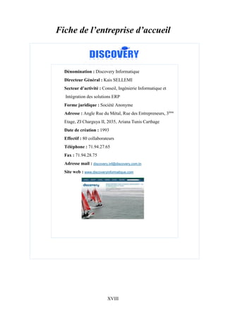 XVIII
Fiche de l’entreprise d’accueil
Dénomination : Discovery Informatique
Directeur Général : Kais SELLEMI
Secteur d’activité : Conseil, Ingénierie Informatique et
Intégration des solutions ERP
Forme juridique : Société Anonyme
Adresse : Angle Rue du Métal, Rue des Entrepreneurs, 3ème
Etage, ZI Charguya II, 2035, Ariana Tunis Carthage
Date de création : 1993
Effectif : 80 collaborateurs
Téléphone : 71.94.27.65
Fax : 71.94.28.75
Adresse mail : discovery.inf@discovery.com.tn
Site web : www.discoveryinformatique.com
 