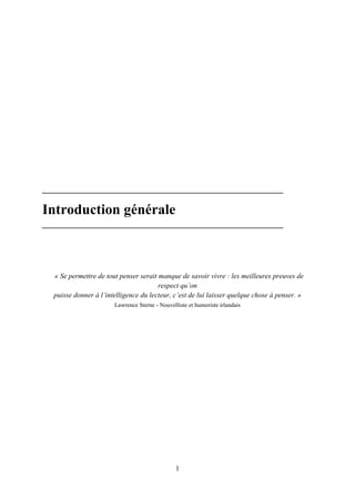 1
Introduction générale
« Se permettre de tout penser serait manque de savoir vivre : les meilleures preuves de
respect qu’on
puisse donner à l’intelligence du lecteur, c’est de lui laisser quelque chose à penser. »
Lawrence Sterne - Nouvelliste et humoriste irlandais
 