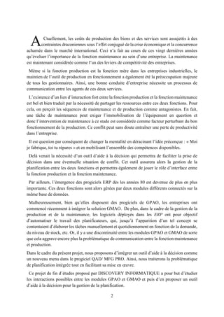 2
Ctuellement, les coûts de production des biens et des services sont assujettis à des
contraintes draconiennes sous l’effet conjugué de la crise économique et la concurrence
acharnée dans le marché international. Ceci n’a fait au cours de ces vingt dernières années
qu’évoluer l’importance de la fonction maintenance au sein d’une entreprise. La maintenance
est maintenant considérée comme l’un des leviers de compétitivité des entreprises.
Même si la fonction production est la fonction mère dans les entreprises industrielles, le
maintien de l’outil de production en fonctionnement a également été la préoccupation majeure
de tous les gestionnaires. Ainsi, une bonne conduite d’entreprise nécessite un processus de
communication entre les agents de ces deux services.
L’existence d’un lien d’interaction fort entre la fonction production et la fonction maintenance
est bel et bien traduit par la nécessité de partager les ressources entre ces deux fonctions. Pour
cela, on perçoit les séquences de maintenance et de production comme antagonistes. En fait,
une tâche de maintenance peut exiger l’immobilisation de l’équipement en question et
donc l’intervention de maintenance à ce stade est considérée comme facteur perturbant du bon
fonctionnement de la production. Ce conflit peut sans doute entraîner une perte de productivité
dans l’entreprise.
Il est question par conséquent de changer la mentalité en déracinant l’idée préconçue : « Moi
je fabrique, toi tu répares » et en mobilisant l’ensemble des compétences disponibles.
Delà venait la nécessité d’un outil d’aide à la décision qui permettra de faciliter la prise de
décision dans une éventuelle situation de conflit. Cet outil assurera alors la gestion de la
planification entre les deux fonctions et permettra également de jouer le rôle d’interface entre
la fonction production et la fonction maintenance.
Par ailleurs, l’émergence des progiciels ERP dès les années 80 est devenue de plus en plus
importante. Ces deux fonctions sont alors gérées par deux modules différents connectés sur la
même base de données.
Malheureusement, bien qu’elles disposent des progiciels de GPAO, les entreprises ont
commencé récemment à intégrer la solution GMAO. De plus, dans le cadre de la gestion de la
production et de la maintenance, les logiciels déployés dans les ERP ont pour objectif
d’automatiser le travail des planificateurs, qui, jusqu’à l’apparition d’un tel concept se
contentaient d’élaborer les tâches manuellement et quotidiennement en fonction de la demande,
du niveau de stock, etc. Or, il y a une discontinuité entre les modules GPAO et GMAO de sorte
que cela aggrave encore plus la problématique de communication entre la fonction maintenance
et production.
Dans le cadre du présent projet, nous proposons d’intégrer un outil d’aide à la décision comme
un nouveau menu dans le progiciel QAD/ MFG PRO. Ainsi, nous traiterons la problématique
de planification intégrée tout en facilitant sa mise en œuvre.
Ce projet de fin d’études proposé par DISCOVERY INFORMATIQUE a pour but d’étudier
les interactions possibles entre les modules GPAO et GMAO et puis d’en proposer un outil
d’aide à la décision pour la gestion de la planification.
A
 