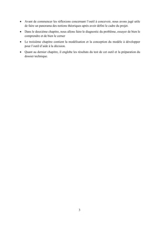 3
 Avant de commencer les réflexions concernant l’outil à concevoir, nous avons jugé utile
de faire un panorama des notions théoriques après avoir défini le cadre du projet.
 Dans le deuxième chapitre, nous allons faire le diagnostic du problème, essayer de bien le
comprendre et de bien le cerner
 Le troisième chapitre contient la modélisation et la conception du modèle à développer
pour l’outil d’aide à la décision.
 Quant au dernier chapitre, il englobe les résultats du test de cet outil et la préparation du
dossier technique.
 