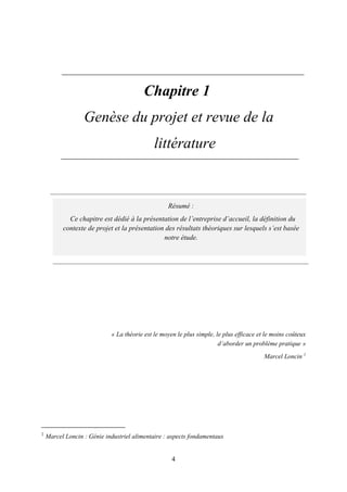 4
Chapitre 1
Genèse du projet et revue de la
littérature
« La théorie est le moyen le plus simple, le plus efficace et le moins coûteux
d’aborder un problème pratique »
Marcel Loncin 1
1
Marcel Loncin : Génie industriel alimentaire : aspects fondamentaux
Résumé :
Ce chapitre est dédié à la présentation de l’entreprise d’accueil, la définition du
contexte de projet et la présentation des résultats théoriques sur lesquels s’est basée
notre étude.
 