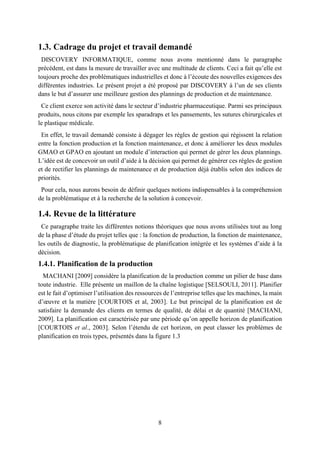 8
1.3. Cadrage du projet et travail demandé
DISCOVERY INFORMATIQUE, comme nous avons mentionné dans le paragraphe
précédent, est dans la mesure de travailler avec une multitude de clients. Ceci a fait qu’elle est
toujours proche des problématiques industrielles et donc à l’écoute des nouvelles exigences des
différentes industries. Le présent projet a été proposé par DISCOVERY à l’un de ses clients
dans le but d’assurer une meilleure gestion des plannings de production et de maintenance.
Ce client exerce son activité dans le secteur d’industrie pharmaceutique. Parmi ses principaux
produits, nous citons par exemple les sparadraps et les pansements, les sutures chirurgicales et
le plastique médicale.
En effet, le travail demandé consiste à dégager les règles de gestion qui régissent la relation
entre la fonction production et la fonction maintenance, et donc à améliorer les deux modules
GMAO et GPAO en ajoutant un module d’interaction qui permet de gérer les deux plannings.
L’idée est de concevoir un outil d’aide à la décision qui permet de générer ces règles de gestion
et de rectifier les plannings de maintenance et de production déjà établis selon des indices de
priorités.
Pour cela, nous aurons besoin de définir quelques notions indispensables à la compréhension
de la problématique et à la recherche de la solution à concevoir.
1.4. Revue de la littérature
Ce paragraphe traite les différentes notions théoriques que nous avons utilisées tout au long
de la phase d’étude du projet telles que : la fonction de production, la fonction de maintenance,
les outils de diagnostic, la problématique de planification intégrée et les systèmes d’aide à la
décision.
1.4.1. Planification de la production
MACHANI [2009] considère la planification de la production comme un pilier de base dans
toute industrie. Elle présente un maillon de la chaîne logistique [SELSOULI, 2011]. Planifier
est le fait d’optimiser l’utilisation des ressources de l’entreprise telles que les machines, la main
d’œuvre et la matière [COURTOIS et al, 2003]. Le but principal de la planification est de
satisfaire la demande des clients en termes de qualité, de délai et de quantité [MACHANI,
2009]. La planification est caractérisée par une période qu’on appelle horizon de planification
[COURTOIS et al., 2003]. Selon l’étendu de cet horizon, on peut classer les problèmes de
planification en trois types, présentés dans la figure 1.3
 