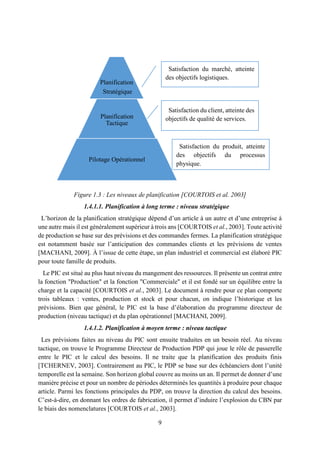 9
Figure 1.3 : Les niveaux de planification [COURTOIS et al. 2003]
1.4.1.1. Planification à long terme : niveau stratégique
L’horizon de la planification stratégique dépend d’un article à un autre et d’une entreprise à
une autre mais il est généralement supérieur à trois ans [COURTOIS et al., 2003]. Toute activité
de production se base sur des prévisions et des commandes fermes. La planification stratégique
est notamment basée sur l’anticipation des commandes clients et les prévisions de ventes
[MACHANI, 2009]. À l’issue de cette étape, un plan industriel et commercial est élaboré PIC
pour toute famille de produits.
Le PIC est situé au plus haut niveau du mangement des ressources. Il présente un contrat entre
la fonction "Production" et la fonction "Commerciale" et il est fondé sur un équilibre entre la
charge et la capacité [COURTOIS et al., 2003]. Le document à rendre pour ce plan comporte
trois tableaux : ventes, production et stock et pour chacun, on indique l’historique et les
prévisions. Bien que général, le PIC est la base d’élaboration du programme directeur de
production (niveau tactique) et du plan opérationnel [MACHANI, 2009].
1.4.1.2. Planification à moyen terme : niveau tactique
Les prévisions faites au niveau du PIC sont ensuite traduites en un besoin réel. Au niveau
tactique, on trouve le Programme Directeur de Production PDP qui joue le rôle de passerelle
entre le PIC et le calcul des besoins. Il ne traite que la planification des produits finis
[TCHERNEV, 2003]. Contrairement au PIC, le PDP se base sur des échéanciers dont l’unité
temporelle est la semaine. Son horizon global couvre au moins un an. Il permet de donner d’une
manière précise et pour un nombre de périodes déterminés les quantités à produire pour chaque
article. Parmi les fonctions principales du PDP, on trouve la direction du calcul des besoins.
C’est-à-dire, en donnant les ordres de fabrication, il permet d’induire l’explosion du CBN par
le biais des nomenclatures [COURTOIS et al., 2003].
Satisfaction du marché, atteinte
des objectifs logistiques.
Satisfaction du client, atteinte des
objectifs de qualité de services.
Satisfaction du produit, atteinte
des objectifs du processus
physique.
Planification
Stratégique
Planification
Tactique
Pilotage Opérationnel
 