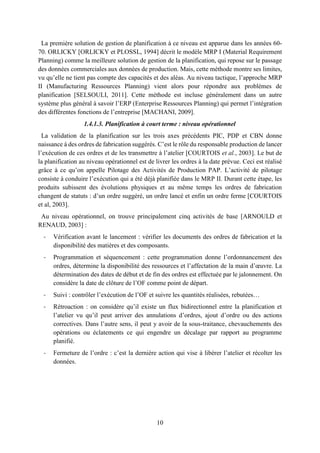10
La première solution de gestion de planification à ce niveau est apparue dans les années 60-
70. ORLICKY [ORLICKY et PLOSSL, 1994] décrit le modèle MRP I (Material Requirement
Planning) comme la meilleure solution de gestion de la planification, qui repose sur le passage
des données commerciales aux données de production. Mais, cette méthode montre ses limites,
vu qu’elle ne tient pas compte des capacités et des aléas. Au niveau tactique, l’approche MRP
II (Manufacturing Ressources Planning) vient alors pour répondre aux problèmes de
planification [SELSOULI, 2011]. Cette méthode est incluse généralement dans un autre
système plus général à savoir l’ERP (Enterprise Ressources Planning) qui permet l’intégration
des différentes fonctions de l’entreprise [MACHANI, 2009].
1.4.1.3. Planification à court terme : niveau opérationnel
La validation de la planification sur les trois axes précédents PIC, PDP et CBN donne
naissance à des ordres de fabrication suggérés. C’est le rôle du responsable production de lancer
l’exécution de ces ordres et de les transmettre à l’atelier [COURTOIS et al., 2003]. Le but de
la planification au niveau opérationnel est de livrer les ordres à la date prévue. Ceci est réalisé
grâce à ce qu’on appelle Pilotage des Activités de Production PAP. L’activité de pilotage
consiste à conduire l’exécution qui a été déjà planifiée dans le MRP II. Durant cette étape, les
produits subissent des évolutions physiques et au même temps les ordres de fabrication
changent de statuts : d’un ordre suggéré, un ordre lancé et enfin un ordre ferme [COURTOIS
et al, 2003].
Au niveau opérationnel, on trouve principalement cinq activités de base [ARNOULD et
RENAUD, 2003] :
- Vérification avant le lancement : vérifier les documents des ordres de fabrication et la
disponibilité des matières et des composants.
- Programmation et séquencement : cette programmation donne l’ordonnancement des
ordres, détermine la disponibilité des ressources et l’affectation de la main d’œuvre. La
détermination des dates de début et de fin des ordres est effectuée par le jalonnement. On
considère la date de clôture de l’OF comme point de départ.
- Suivi : contrôler l’exécution de l’OF et suivre les quantités réalisées, rebutées…
- Rétroaction : on considère qu’il existe un flux bidirectionnel entre la planification et
l’atelier vu qu’il peut arriver des annulations d’ordres, ajout d’ordre ou des actions
correctives. Dans l’autre sens, il peut y avoir de la sous-traitance, chevauchements des
opérations ou éclatements ce qui engendre un décalage par rapport au programme
planifié.
- Fermeture de l’ordre : c’est la dernière action qui vise à libérer l’atelier et récolter les
données.
 