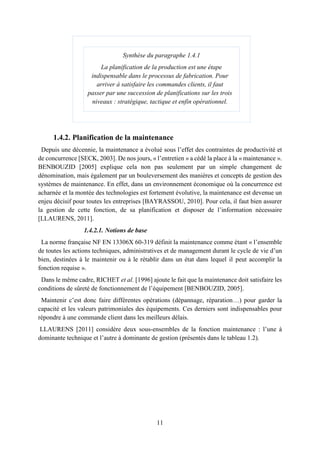 11
1.4.2. Planification de la maintenance
Depuis une décennie, la maintenance a évolué sous l’effet des contraintes de productivité et
de concurrence [SECK, 2003]. De nos jours, « l’entretien » a cédé la place à la « maintenance ».
BENBOUZID [2005] explique cela non pas seulement par un simple changement de
dénomination, mais également par un bouleversement des manières et concepts de gestion des
systèmes de maintenance. En effet, dans un environnement économique où la concurrence est
acharnée et la montée des technologies est fortement évolutive, la maintenance est devenue un
enjeu décisif pour toutes les entreprises [BAYRASSOU, 2010]. Pour cela, il faut bien assurer
la gestion de cette fonction, de sa planification et disposer de l’information nécessaire
[LLAURENS, 2011].
1.4.2.1. Notions de base
La norme française NF EN 13306X 60-319 définit la maintenance comme étant « l’ensemble
de toutes les actions techniques, administratives et de management durant le cycle de vie d’un
bien, destinées à le maintenir ou à le rétablir dans un état dans lequel il peut accomplir la
fonction requise ».
Dans le même cadre, RICHET et al. [1996] ajoute le fait que la maintenance doit satisfaire les
conditions de sûreté de fonctionnement de l’équipement [BENBOUZID, 2005].
Maintenir c’est donc faire différentes opérations (dépannage, réparation…) pour garder la
capacité et les valeurs patrimoniales des équipements. Ces derniers sont indispensables pour
répondre à une commande client dans les meilleurs délais.
LLAURENS [2011] considère deux sous-ensembles de la fonction maintenance : l’une à
dominante technique et l’autre à dominante de gestion (présentés dans le tableau 1.2).
Synthèse du paragraphe 1.4.1
La planification de la production est une étape
indispensable dans le processus de fabrication. Pour
arriver à satisfaire les commandes clients, il faut
passer par une succession de planifications sur les trois
niveaux : stratégique, tactique et enfin opérationnel.
 
