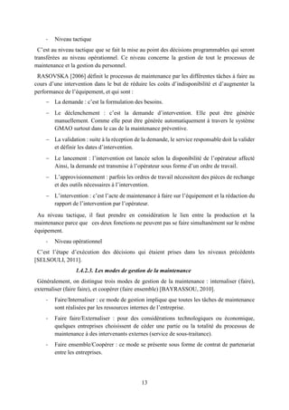 13
- Niveau tactique
C’est au niveau tactique que se fait la mise au point des décisions programmables qui seront
transférées au niveau opérationnel. Ce niveau concerne la gestion de tout le processus de
maintenance et la gestion du personnel.
RASOVSKA [2006] définit le processus de maintenance par les différentes tâches à faire au
cours d’une intervention dans le but de réduire les coûts d’indisponibilité et d’augmenter la
performance de l’équipement, et qui sont :
 La demande : c’est la formulation des besoins.
 Le déclenchement : c’est la demande d’intervention. Elle peut être générée
manuellement. Comme elle peut être générée automatiquement à travers le système
GMAO surtout dans le cas de la maintenance préventive.
 La validation : suite à la réception de la demande, le service responsable doit la valider
et définir les dates d’intervention.
 Le lancement : l’intervention est lancée selon la disponibilité de l’opérateur affecté
Ainsi, la demande est transmise à l’opérateur sous forme d’un ordre de travail.
 L’approvisionnement : parfois les ordres de travail nécessitent des pièces de rechange
et des outils nécessaires à l’intervention.
 L’intervention : c’est l’acte de maintenance à faire sur l’équipement et la rédaction du
rapport de l’intervention par l’opérateur.
Au niveau tactique, il faut prendre en considération le lien entre la production et la
maintenance parce que ces deux fonctions ne peuvent pas se faire simultanément sur le même
équipement.
- Niveau opérationnel
C’est l’étape d’exécution des décisions qui étaient prises dans les niveaux précédents
[SELSOULI, 2011].
1.4.2.3. Les modes de gestion de la maintenance
Généralement, on distingue trois modes de gestion de la maintenance : internaliser (faire),
externaliser (faire faire), et coopérer (faire ensemble) [BAYRASSOU, 2010].
- Faire/Internaliser : ce mode de gestion implique que toutes les tâches de maintenance
sont réalisées par les ressources internes de l’entreprise.
- Faire faire/Externaliser : pour des considérations technologiques ou économique,
quelques entreprises choisissent de céder une partie ou la totalité du processus de
maintenance à des intervenants externes (service de sous-traitance).
- Faire ensemble/Coopérer : ce mode se présente sous forme de contrat de partenariat
entre les entreprises.
 