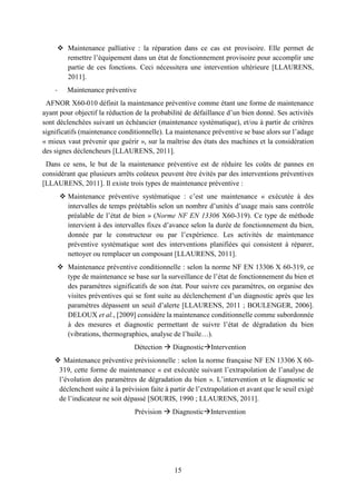 15
 Maintenance palliative : la réparation dans ce cas est provisoire. Elle permet de
remettre l’équipement dans un état de fonctionnement provisoire pour accomplir une
partie de ces fonctions. Ceci nécessitera une intervention ultérieure [LLAURENS,
2011].
- Maintenance préventive
AFNOR X60-010 définit la maintenance préventive comme étant une forme de maintenance
ayant pour objectif la réduction de la probabilité de défaillance d’un bien donné. Ses activités
sont déclenchées suivant un échéancier (maintenance systématique), et/ou à partir de critères
significatifs (maintenance conditionnelle). La maintenance préventive se base alors sur l’adage
« mieux vaut prévenir que guérir », sur la maîtrise des états des machines et la considération
des signes déclencheurs [LLAURENS, 2011].
Dans ce sens, le but de la maintenance préventive est de réduire les coûts de pannes en
considérant que plusieurs arrêts coûteux peuvent être évités par des interventions préventives
[LLAURENS, 2011]. Il existe trois types de maintenance préventive :
 Maintenance préventive systématique : c’est une maintenance « exécutée à des
intervalles de temps préétablis selon un nombre d’unités d’usage mais sans contrôle
préalable de l’état de bien » (Norme NF EN 13306 X60-319). Ce type de méthode
intervient à des intervalles fixes d’avance selon la durée de fonctionnement du bien,
donnée par le constructeur ou par l’expérience. Les activités de maintenance
préventive systématique sont des interventions planifiées qui consistent à réparer,
nettoyer ou remplacer un composant [LLAURENS, 2011].
 Maintenance préventive conditionnelle : selon la norme NF EN 13306 X 60-319, ce
type de maintenance se base sur la surveillance de l’état de fonctionnement du bien et
des paramètres significatifs de son état. Pour suivre ces paramètres, on organise des
visites préventives qui se font suite au déclenchement d’un diagnostic après que les
paramètres dépassent un seuil d’alerte [LLAURENS, 2011 ; BOULENGER, 2006].
DELOUX et al., [2009] considère la maintenance conditionnelle comme subordonnée
à des mesures et diagnostic permettant de suivre l’état de dégradation du bien
(vibrations, thermographies, analyse de l’huile…).
Détection  DiagnosticIntervention
 Maintenance préventive prévisionnelle : selon la norme française NF EN 13306 X 60-
319, cette forme de maintenance « est exécutée suivant l’extrapolation de l’analyse de
l’évolution des paramètres de dégradation du bien ». L’intervention et le diagnostic se
déclenchent suite à la prévision faite à partir de l’extrapolation et avant que le seuil exigé
de l’indicateur ne soit dépassé [SOURIS, 1990 ; LLAURENS, 2011].
Prévision  DiagnosticIntervention
 