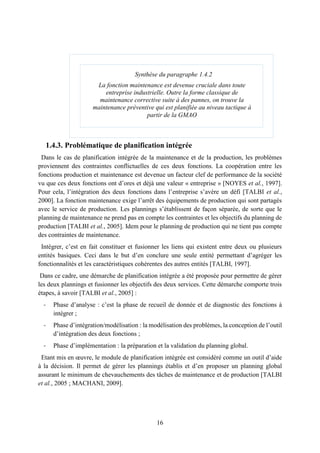 16
1.4.3. Problématique de planification intégrée
Dans le cas de planification intégrée de la maintenance et de la production, les problèmes
proviennent des contraintes conflictuelles de ces deux fonctions. La coopération entre les
fonctions production et maintenance est devenue un facteur clef de performance de la société
vu que ces deux fonctions ont d’ores et déjà une valeur « entreprise » [NOYES et al., 1997].
Pour cela, l’intégration des deux fonctions dans l’entreprise s’avère un défi [TALBI et al.,
2000]. La fonction maintenance exige l’arrêt des équipements de production qui sont partagés
avec le service de production. Les plannings s’établissent de façon séparée, de sorte que le
planning de maintenance ne prend pas en compte les contraintes et les objectifs du planning de
production [TALBI et al., 2005]. Idem pour le planning de production qui ne tient pas compte
des contraintes de maintenance.
Intégrer, c’est en fait constituer et fusionner les liens qui existent entre deux ou plusieurs
entités basiques. Ceci dans le but d’en conclure une seule entité permettant d’agréger les
fonctionnalités et les caractéristiques cohérentes des autres entités [TALBI, 1997].
Dans ce cadre, une démarche de planification intégrée a été proposée pour permettre de gérer
les deux plannings et fusionner les objectifs des deux services. Cette démarche comporte trois
étapes, à savoir [TALBI et al., 2005] :
- Phase d’analyse : c’est la phase de recueil de donnée et de diagnostic des fonctions à
intégrer ;
- Phase d’intégration/modélisation : la modélisation des problèmes, la conception de l’outil
d’intégration des deux fonctions ;
- Phase d’implémentation : la préparation et la validation du planning global.
Etant mis en œuvre, le module de planification intégrée est considéré comme un outil d’aide
à la décision. Il permet de gérer les plannings établis et d’en proposer un planning global
assurant le minimum de chevauchements des tâches de maintenance et de production [TALBI
et al., 2005 ; MACHANI, 2009].
Synthèse du paragraphe 1.4.2
La fonction maintenance est devenue cruciale dans toute
entreprise industrielle. Outre la forme classique de
maintenance corrective suite à des pannes, on trouve la
maintenance préventive qui est planifiée au niveau tactique à
partir de la GMAO
 