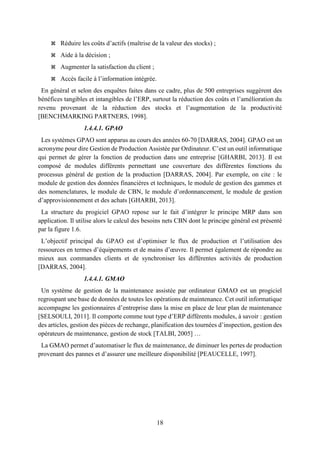 18
 Réduire les coûts d’actifs (maîtrise de la valeur des stocks) ;
 Aide à la décision ;
 Augmenter la satisfaction du client ;
 Accès facile à l’information intégrée.
En général et selon des enquêtes faites dans ce cadre, plus de 500 entreprises suggèrent des
bénéfices tangibles et intangibles de l’ERP, surtout la réduction des coûts et l’amélioration du
revenu provenant de la réduction des stocks et l’augmentation de la productivité
[BENCHMARKING PARTNERS, 1998].
1.4.4.1. GPAO
Les systèmes GPAO sont apparus au cours des années 60-70 [DARRAS, 2004]. GPAO est un
acronyme pour dire Gestion de Production Assistée par Ordinateur. C’est un outil informatique
qui permet de gérer la fonction de production dans une entreprise [GHARBI, 2013]. Il est
composé de modules différents permettant une couverture des différentes fonctions du
processus général de gestion de la production [DARRAS, 2004]. Par exemple, on cite : le
module de gestion des données financières et techniques, le module de gestion des gammes et
des nomenclatures, le module de CBN, le module d’ordonnancement, le module de gestion
d’approvisionnement et des achats [GHARBI, 2013].
La structure du progiciel GPAO repose sur le fait d’intégrer le principe MRP dans son
application. Il utilise alors le calcul des besoins nets CBN dont le principe général est présenté
par la figure 1.6.
L’objectif principal du GPAO est d’optimiser le flux de production et l’utilisation des
ressources en termes d’équipements et de mains d’œuvre. Il permet également de répondre au
mieux aux commandes clients et de synchroniser les différentes activités de production
[DARRAS, 2004].
1.4.4.1. GMAO
Un système de gestion de la maintenance assistée par ordinateur GMAO est un progiciel
regroupant une base de données de toutes les opérations de maintenance. Cet outil informatique
accompagne les gestionnaires d’entreprise dans la mise en place de leur plan de maintenance
[SELSOULI, 2011]. Il comporte comme tout type d’ERP différents modules, à savoir : gestion
des articles, gestion des pièces de rechange, planification des tournées d’inspection, gestion des
opérateurs de maintenance, gestion de stock [TALBI, 2005] …
La GMAO permet d’automatiser le flux de maintenance, de diminuer les pertes de production
provenant des pannes et d’assurer une meilleure disponibilité [PEAUCELLE, 1997].
 
