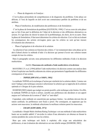 21
- Phase de diagnostic et d’analyse :
C’est la phase primordiale de compréhension et de diagnostic du problème. Cette phase est
délicate, à l’issu de laquelle on doit avoir une connaissance parfaite du problème et de ses
attributs.
- Phase d’intellection, de modélisation des préférences et de formulation :
C’est la phase de formulation du problème [GUITOUNI, 1998]. C’est au cours de cette phase
que se fait d’une part la définition de l’objet de la décision et des différentes alternatives ou
actions. Il s’agit donc de choisir la nature de la problématique, de choix, de tri ou autre. Dans
la phase de formulation, il faut aussi déterminer les critères de sélection. Ceci se fait en évaluant
les conséquences des actions envisagées parce que les critères ne sont qu’une mesure
d’évaluation des alternatives.
- Phase d’agrégation et de sélection de la solution
La sélection d’une solution en fonction des critères. C’est notamment dans cette phase qu’on
doit d’abord choisir la méthode d’aide à la décision qui permet d’avoir une solution tenant
compte de tous les critères.
Dans le paragraphe suivant, nous présenterons les différentes méthodes d’aide à la décision
multicritères.
1.4.5.3. Panorama des méthodes d’aide multicritères à la décision
MAYSTRE LY et al. [1994] définit l’aide multicritères à la décision comme une analyse dans
le but d’expliciter une famille cohérente de critères qui permettent d’appréhender les différentes
conséquences d’une action.
- TOPSIS [HWANG et YOON, 1981]
La méthode TOPSIS est la technique d’action par similarité de la solution idéale. Comme son
nom l’indique cette technique consiste à sélectionner la solution qui se rapproche de la solution
optimale et s’éloigne de la pire solution.
HAMEMI [2003] stipule que malgré ses points positifs, cette technique a des limites. En effet,
la méthode TOPSIS est facile à utiliser, sensible aux préférences des décideurs et son apport
majeur est l’utilisation de la notion d’"idéal" et "anti-idéal".
Cependant, cette méthode est caractérisée par quelques limites : les attributs doivent être de
nature cardinale, les préférences sont fixées a priori. Par conséquent, en supposant que les
actions sont mauvaises, la méthode sélectionne la meilleure solution parmi les mauvaises.
- SMART [EDWARDS, 1971]
La méthode « Simple Multi-Attribute Rating Technique » est une méthode d’aide multicritères
basée sur un modèle additif. C’est-à-dire la valeur d’une alternative est obtenue en faisant la
somme pondérée des scores de tous les critères.
Bien que cette technique soit facile à exploiter, elle exige une articulation des
préférences, et une évaluation des alternatives sur une échelle unique [HAMEMI, 2003].
 