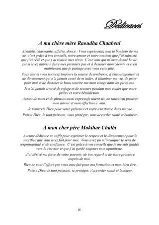 IV
Dédicaces
A ma chère mère Raoudha Chaabeni
Aimable, charmante, affable, douce : Vous représentez tout le bonheur de ma
vie, c’est grâce à vos conseils, votre amour et votre soutient que j’ai subsisté,
que j’ai rêvé et que j’ai réalisé mes rêves. C’est vous qui m’avez donné la vie,
qui m’avez appris à faire mes premiers pas et à dessiner mon chemin et c’est
maintenant que je partage avec vous cette joie.
Vous êtes et vous resterez toujours la source de tendresse, d’encouragement et
de dévouement qui n’a jamais cessé de m’aider, d’illuminer ma vie, de prier
pour moi et de dessiner le beau sourire sur mon visage dans les pires cas.
Je n’ai jamais trouvé de refuge et de secours pendant mes études que votre
prière et votre bénédiction.
Autant de mots et de phrases aussi expressifs soient-ils, ne sauraient prouver
mon amour et mon affection à vous.
Je remercie Dieu pour votre présence et votre assistance dans ma vie.
Puisse Dieu, le tout puissant, vous protéger, vous accorder santé et bonheur.
A mon cher père Mokthar Chalbi
Aucune dédicace ne suffit pour exprimer le respect et le dévouement pour le
sacrifice que vous avez fait pour moi. Vous avez pu m’inculquer le sens de
responsabilité et de confiance. C’est grâce à vos conseils que je me suis guidée
vers la réussite et que j’ai gardé toujours mon optimisme.
J’ai dérivé ma force de votre pouvoir, de ton regard et de votre présence
auprès de moi.
Rien ne vaut l’effort que vous avez fait pour ma formation et mon bien être.
Puisse Dieu, le tout puissant, te protéger, t’accorder santé et bonheur.
 
