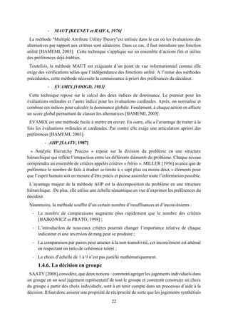 22
- MAUT [KEENEY et RAIFA, 1976]
La méthode "Multiple Attribute Utility Theory"est utilisée dans le cas où les évaluations des
alternatives par rapport aux critères sont aléatoires. Dans ce cas, il faut introduire une fonction
utilité [HAMEMI, 2003]. Cette technique s’applique sur un ensemble d’actions fini et utilise
des préférences déjà établies.
Toutefois, la méthode MAUT est exigeante d’un point de vue informationnel comme elle
exige des vérifications telles que l’indépendance des fonctions utilité. A l’instar des méthodes
précédentes, cette méthode nécessite la connaissance à priori des préférences du décideur.
- EVAMIX [VOOGD, 1983]
Cette technique repose sur le calcul des deux indices de dominance. Le premier pour les
évaluations ordinales et l’autre indice pour les évaluations cardinales. Après, on normalise et
combine ces indices pour calculer la dominance globale. Finalement, à chaque action on affecte
un score global permettant de classer les alternatives [HAMEMI, 2003].
EVAMIX est une méthode facile à mettre en œuvre. En outre, elle a l’avantage de traiter à la
fois les évaluations ordinales et cardinales. Par contre elle exige une articulation apriori des
préférences [HAMEMI, 2003].
- AHP [SAATY, 1987]
« Analytic Hierarchy Process » repose sur la division du problème en une structure
hiérarchique qui reflète l’interaction entre les différents éléments du problème. Chaque niveau
comprendra un ensemble de critères appelés critères « frères ». MILLER [1956] avance que de
préférence le nombre de faits à étudier se limite à « sept plus ou moins deux » éléments pour
que l’esprit humain soit en mesure d’être précis et puisse assimiler toute l’information possible.
L’avantage majeur de la méthode AHP est la décomposition du problème en une structure
hiérarchique. De plus, elle utilise une échelle sémantique en vue d’exprimer les préférences du
décideur.
Néanmoins, la méthode souffre d’un certain nombre d’insuffisances et d’inconvénients :
- Le nombre de comparaisons augmente plus rapidement que le nombre des critères
[HAJKOWICZ et PRATO, 1998] ;
- L’introduction de nouveaux critères pourrait changer l’importance relative de chaque
indicateur et une inversion de rang peut se produire ;
- La comparaison par paires peut amener à la non-transitivité, cet inconvénient est atténué
en respectant un ratio de cohérence toléré ;
- Le choix d’échelle de 1 à 9 n’est pas justifié mathématiquement.
1.4.6. La décision en groupe
SAATY [2008] considère, que deux notions : comment agréger les jugements individuels dans
un groupe en un seul jugement représentatif de tout le groupe et comment construire un choix
du groupe à partir des choix individuels, sont à en tenir compte dans un processus d’aide à la
décision. Il faut donc assurer une propriété de réciprocité de sorte que les jugements synthétisés
 