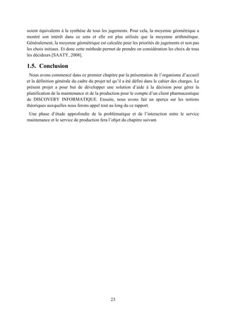 23
soient équivalents à la synthèse de tous les jugements. Pour cela, la moyenne géométrique a
montré son intérêt dans ce sens et elle est plus utilisée que la moyenne arithmétique.
Généralement, la moyenne géométrique est calculée pour les priorités de jugements et non pas
les choix initiaux. Et donc cette méthode permet de prendre en considération les choix de tous
les décideurs [SAATY, 2008].
1.5. Conclusion
Nous avons commencé dans ce premier chapitre par la présentation de l’organisme d’accueil
et la définition générale du cadre du projet tel qu’il a été défini dans le cahier des charges. Le
présent projet a pour but de développer une solution d’aide à la décision pour gérer la
planification de la maintenance et de la production pour le compte d’un client pharmaceutique
de DISCOVERY INFORMATIQUE. Ensuite, nous avons fait un aperçu sur les notions
théoriques auxquelles nous ferons appel tout au long du ce rapport.
Une phase d’étude approfondie de la problématique et de l’interaction entre le service
maintenance et le service de production fera l’objet du chapitre suivant.
 