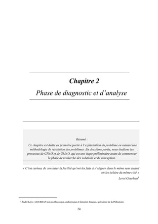 24
2. Chapitre 2
Phase de diagnostic et d’analyse
« C’est curieux de constater la facilité qu’ont les faits à s’aligner dans le même sens quand
on les éclaire du même côté »
Leroi Gourhan3
3
André Leroi- GOURHAN est un ethnologue, archéologue et historien français, spécialiste de la Préhistoire.
Résumé :
Ce chapitre est dédié en première partie à l’explicitation du problème en suivant une
méthodologie de résolution des problèmes. En deuxième partie, nous étudions les
processus de GPAO et de GMAO, qui est une étape préliminaire avant de commencer
la phase de recherche des solutions et de conception.
 