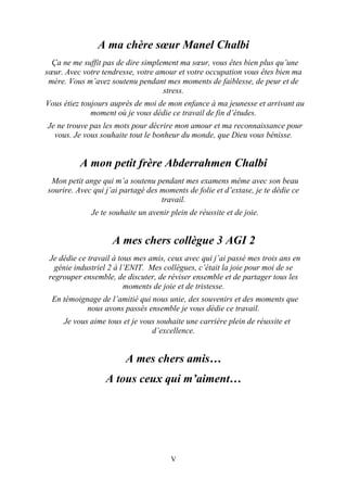 V
A ma chère sœur Manel Chalbi
Ça ne me suffit pas de dire simplement ma sœur, vous êtes bien plus qu’une
sœur. Avec votre tendresse, votre amour et votre occupation vous êtes bien ma
mère. Vous m’avez soutenu pendant mes moments de faiblesse, de peur et de
stress.
Vous étiez toujours auprès de moi de mon enfance à ma jeunesse et arrivant au
moment où je vous dédie ce travail de fin d’études.
Je ne trouve pas les mots pour décrire mon amour et ma reconnaissance pour
vous. Je vous souhaite tout le bonheur du monde, que Dieu vous bénisse.
A mon petit frère Abderrahmen Chalbi
Mon petit ange qui m’a soutenu pendant mes examens même avec son beau
sourire. Avec qui j’ai partagé des moments de folie et d’extase, je te dédie ce
travail.
Je te souhaite un avenir plein de réussite et de joie.
A mes chers collègue 3 AGI 2
Je dédie ce travail à tous mes amis, ceux avec qui j’ai passé mes trois ans en
génie industriel 2 à l’ENIT. Mes collègues, c’était la joie pour moi de se
regrouper ensemble, de discuter, de réviser ensemble et de partager tous les
moments de joie et de tristesse.
En témoignage de l’amitié qui nous unie, des souvenirs et des moments que
nous avons passés ensemble je vous dédie ce travail.
Je vous aime tous et je vous souhaite une carrière plein de réussite et
d’excellence.
A mes chers amis…
A tous ceux qui m’aiment…
 