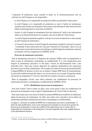 41
L’opérateur de production, ayant constaté la panne ou le dysfonctionnement, doit en
informer son chef d’équipe ou son responsable ;
- Le chef d’équipe ou le responsable de production établit une demande d’intervention
- Le chef d’équipe ou le responsable de production se rend à l’atelier de maintenance
centralisé pour émettre une demande d’intervention (une demande d’intervention doit être
établie systématiquement et saisie dans la GMAO).
- Ensuite, le chef d’équipe de maintenance doit être informé de l’arrêt et des informations
relatives au dysfonctionnement ou à la panne, ainsi qu’au délai de l’intervention ;
- Le chef d’équipe de production garde le volet qui lui revient et transmet les volets restants
au chef d’équipe de maintenance ;
- A l’issue de l’intervention, le chef d’équipe de maintenance remplit le volet qui le concerne
; la demande d’intervention doit être visée par l’émetteur de la demande ; dans le cas où
l’intervention a nécessité des pièces de rechange, le chef d’équipe de maintenance transmet
le troisième volet aux magasiniers [LAHMER, 2014].
Processus de maintenance préventive
Pour la maintenance préventive, la fréquence des tournées4
diffère selon les équipements et
selon le type de maintenance systématique ou conditionnelle. Il y a des équipements pour
lesquels la maintenance préventive se fait après t heures de fonctionnement donc à des
intervalles fixes. Alors que d’autres disposent de compteurs déclencheurs des inspections
préventives qui sont donc conditionnées. Par exemple, des ordres de travaux préventifs planifiés
à chaque5000Km de distance ou bien sur un moteur à chaque 8000 heure de fonctionnement.
Le préventif conditionnel peut être dans le cas où une mesure sur un point d’inspection donne
une lecture de température Y° hors de l’intervalle de confiance fixé par le constructeur.
Dans le paragraphe suivant, nous allons présenter une modélisation du processus de
maintenance préventive systématique et conditionnelle [LAHMER, 2014].
2.2.2.2. Modélisation du processus de maintenance
Pour bien évaluer l’outil à mettre en place, nous avons pensé à faire une modélisation du
processus de maintenance avant et après l’implémentation de l’outil d’aide à la décision.
Pour notre étude nous avons choisi d’utiliser la notation BPMN pour modéliser les différentes
étapes du processus de maintenance. En effet, nous allons nous concentrer sur les tâches de
maintenance planifiées (maintenance préventive systématique et conditionnelle).
La figure 2.7 présente le modèle de BPMN de la maintenance préventive systématique. A
partir de cette modélisation, nous avons remarqué des anomalies au niveau de la gestion du
processus de maintenance à cause des conflits et des négociations qui se créent entre le
responsable de maintenance et de production. Ceci peut engendrer des coûts supplémentaires
et des perturbations horaires.
4
Tournée : est une activité de maintenance qui consiste à contrôler différents équipements à la fois
 