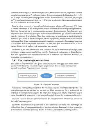 45
comment intervenir pour la maintenance préventive. Dans certains travaux, on propose d’établir
une charte partenariale, si A est le pourcentage de temps requis pour la fabrication alors (1-A)
est le temps restant en pourcentage pour les actions de maintenance. Cette durée est partagée
en Y% pour la maintenance corrective et (1-Y%) pour le préventive. Généralement cette valeur
est fixée en fonction de critères divers.
Dans la même perspective, les outils utilisés dans cette relation diffèrent aussi. S’il s’agit
d’actions correctives, il faut alors garantir plus de réactivité et flexibilité pour la production.
Ceci peut être garanti par la polyvalence des opérateurs de maintenance. De même, ceci peut
être atteint si on instaure des politiques de maintenance modulaires qui facilitent leur insertion
dans les plannings de production. Mais dans certains cas, la garantie de la réactivité et de la
flexibilité que s’avère un peu difficile parce certains équipements peuvent subir des défaillances
majeures et donc il faut plutôt des maintenances curatives programmées. Dans ce cas, les appuis
d’un système de GMAO peuvent être utiles. Un autre outil peut aussi faire l’affaire, c’est le
partage de moyens de réglage et de manutention par exemple.
Les limites d’une telle relation sont bien claires du fait de la dominance qui la régie, cette
dominance ne peut que creuser le fossé entre les fonctions de maintenance et de production.
Elle peut également avoir des répercussions sur le traitement des demandes de travail, le
procédé de communication…
2.4.2. Une relation régie par un arbitre
Une forme de coopération est celle quand les deux fonctions font appel à un même arbitre
externe. Cette démarche consiste à intégrer les problèmes dans un même traitement par
exemple en utilisant l’ordonnancement conjoint.
Figure 2.9 : Relation d’arbitrage
Dans ce cas, outre que la considération des ressources, il y une considération temporelle : les
deux plannings sont caractérisés par une date de début, une date de fin et un intervalle de
tolérance. Généralement la longueur des intervalles d’inspection est plus importante que la
durée d’une tâche de production, ce qui peut générer généralement des situations conflictuelles.
Les outils à utiliser dans une telle situation sont des outils totalement informatisés, à savoir un
logiciel d’ordonnancement.
Les limites de cette relation résident dans la mise en œuvre d’un même outil d’arbitrage. La
difficulté est dans le brassage des données et leur interprétation. Les deux fonctions production
et maintenance auront des plannings décalés et modifiés par rapport au planning planifié.
Fonction Production Fonction MaintenanceArbitre
 