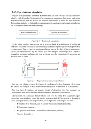 46
2.4.3. Une relation de négociation
Toujours à la recherche d’un terrain d’entente entre les deux services, une des démarches
adoptées est la démarche d’instauration d’un processus de négociation. Ceci assure un échange
d’informations qui peut être réalisé par plusieurs mécanismes. Comme les deux fonctions
disposent de stratégies et d’objectifs presque antagonistes, cette coopération agit normalement
sur les degrés de liberté des deux plannings.
Figure 2.10 : Relation de négociation
Un des outils à utiliser dans ce cas, est le système d’aide à la décision ou d’intelligence
artificielle assurant la fonction de combinaison des différents objectifs des fonctions production
et maintenance. Dans ce cadre, un agent de production propose des dates à l’agent maintenance.
Ensuite, ce dernier vérifie s’il y des conflits avec cette date puis communique avec l’agent de
production, soit pour confirmer soit pour avoir une nouvelle proposition. Ce processus est
modélisé dans la figure 2.11.
Figure 2.11 : Négociation maintenance/production
Bien que cette relation permette de résoudre le conflit entre les deux fonctions, elle présente
des limites. Par exemple, le choix du mécanisme de décision et la réaction de ce mécanisme.
Pour tout type de relation, les moyens formels d’interaction entre les opérateurs de
maintenance et de production sont essentiellement les demandes d’intervention.
Généralement, les demandes d’interventions sont sous la forme d’un document papier
comportant trois principaux volets. Le premier volet sera dédié à l’émetteur de la demande, à
savoir un responsable du service production, ce volet présente les rubriques suivantes :
- L’émetteur de la demande, date et heure d’établissement de la demande ;
- L’équipement concerné ;
- Le type de l’intervention : maintenance corrective ou planifiée ;
- Travaux demandés …
Agent deproduction Agent deMaintenance
Fonction Production Fonction Maintenance
T1T1
 