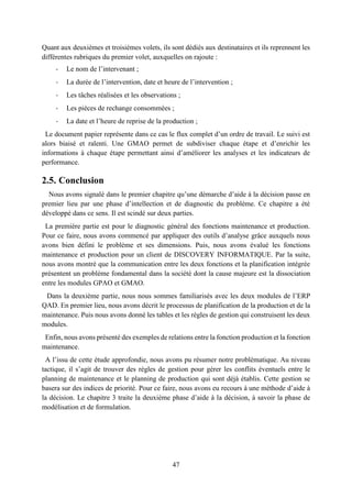 47
Quant aux deuxièmes et troisièmes volets, ils sont dédiés aux destinataires et ils reprennent les
différentes rubriques du premier volet, auxquelles on rajoute :
- Le nom de l’intervenant ;
- La durée de l’intervention, date et heure de l’intervention ;
- Les tâches réalisées et les observations ;
- Les pièces de rechange consommées ;
- La date et l’heure de reprise de la production ;
Le document papier représente dans ce cas le flux complet d’un ordre de travail. Le suivi est
alors biaisé et ralenti. Une GMAO permet de subdiviser chaque étape et d’enrichir les
informations à chaque étape permettant ainsi d’améliorer les analyses et les indicateurs de
performance.
2.5. Conclusion
Nous avons signalé dans le premier chapitre qu’une démarche d’aide à la décision passe en
premier lieu par une phase d’intellection et de diagnostic du problème. Ce chapitre a été
développé dans ce sens. Il est scindé sur deux parties.
La première partie est pour le diagnostic général des fonctions maintenance et production.
Pour ce faire, nous avons commencé par appliquer des outils d’analyse grâce auxquels nous
avons bien défini le problème et ses dimensions. Puis, nous avons évalué les fonctions
maintenance et production pour un client de DISCOVERY INFORMATIQUE. Par la suite,
nous avons montré que la communication entre les deux fonctions et la planification intégrée
présentent un problème fondamental dans la société dont la cause majeure est la dissociation
entre les modules GPAO et GMAO.
Dans la deuxième partie, nous nous sommes familiarisés avec les deux modules de l’ERP
QAD. En premier lieu, nous avons décrit le processus de planification de la production et de la
maintenance. Puis nous avons donné les tables et les règles de gestion qui construisent les deux
modules.
Enfin, nous avons présenté des exemples de relations entre la fonction production et la fonction
maintenance.
A l’issu de cette étude approfondie, nous avons pu résumer notre problématique. Au niveau
tactique, il s’agit de trouver des règles de gestion pour gérer les conflits éventuels entre le
planning de maintenance et le planning de production qui sont déjà établis. Cette gestion se
basera sur des indices de priorité. Pour ce faire, nous avons eu recours à une méthode d’aide à
la décision. Le chapitre 3 traite la deuxième phase d’aide à la décision, à savoir la phase de
modélisation et de formulation.
 