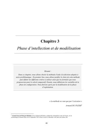 48
3. Chapitre 3
Phase d’intellection et de modélisation
« La méthode ne vaut que par l’exécution »
Armand DU PLESSI5
5
Armand Jean du Plessis de Richelieu, dit le cardinal de Richelieu, cardinal-duc de Richelieu et duc de Fronsac, est un
ecclésiastique et homme d'État, né le 9 septembre 1585 à Paris et mort le 4 décembre 1642 dans cette même ville.
Résumé :
Dans ce chapitre, nous allons choisir la méthode d’aide à la décision adoptée à
notre problématique. En premier lieu, nous allons justifier le choix de cette méthode
puis définir les différents critères à utiliser ainsi que les formules que nous
proposerons pour le calcul comparatif. Ensuite, nous définirons les variables de la
phase de configuration. Nous finirons après par la modélisation de la phase
d’exploitation.
 