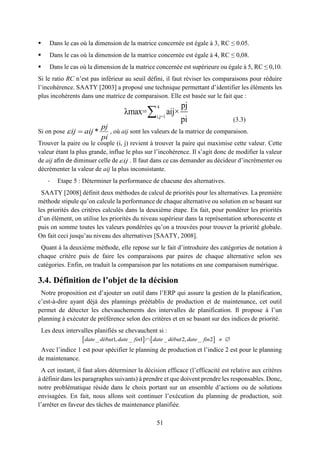 51
4
i,j=1
pj
λmax= aij×
pi

 Dans le cas où la dimension de la matrice concernée est égale à 3, RC ≤ 0.05.
 Dans le cas où la dimension de la matrice concernée est égale à 4, RC ≤ 0,08.
 Dans le cas où la dimension de la matrice concernée est supérieure ou égale à 5, RC ≤ 0,10.
Si le ratio RC n’est pas inférieur au seuil défini, il faut réviser les comparaisons pour réduire
l’incohérence. SAATY [2003] a proposé une technique permettant d’identifier les éléments les
plus incohérents dans une matrice de comparaison. Elle est basée sur le fait que :
(3.3)
Si on pose , où aij sont les valeurs de la matrice de comparaison.
Trouver la paire ou le couple (i, j) revient à trouver la paire qui maximise cette valeur. Cette
valeur étant la plus grande, influe le plus sur l’incohérence. Il s’agit donc de modifier la valeur
de aij afin de diminuer celle de ij . Il faut dans ce cas demander au décideur d’incrémenter ou
décrémenter la valeur de aij la plus inconsistante.
- Etape 5 : Déterminer la performance de chacune des alternatives.
SAATY [2008] définit deux méthodes de calcul de priorités pour les alternatives. La première
méthode stipule qu’on calcule la performance de chaque alternative ou solution en se basant sur
les priorités des critères calculés dans la deuxième étape. En fait, pour pondérer les priorités
d’un élément, on utilise les priorités du niveau supérieur dans la représentation arborescente et
puis on somme toutes les valeurs pondérées qu’on a trouvées pour trouver la priorité globale.
On fait ceci jusqu’au niveau des alternatives [SAATY, 2008].
Quant à la deuxième méthode, elle repose sur le fait d’introduire des catégories de notation à
chaque critère puis de faire les comparaisons par paires de chaque alternative selon ses
catégories. Enfin, on traduit la comparaison par les notations en une comparaison numérique.
3.4. Définition de l’objet de la décision
Notre proposition est d’ajouter un outil dans l’ERP qui assure la gestion de la planification,
c’est-à-dire ayant déjà des plannings préétablis de production et de maintenance, cet outil
permet de détecter les chevauchements des intervalles de planification. Il propose à l’un
planning à exécuter de préférence selon des critères et en se basant sur des indices de priorité.
Les deux intervalles planifiés se chevauchent si :
Avec l’indice 1 est pour spécifier le planning de production et l’indice 2 est pour le planning
de maintenance.
A cet instant, il faut alors déterminer la décision efficace (l’efficacité est relative aux critères
à définir dans les paragraphes suivants) à prendre et que doivent prendre les responsables. Donc,
notre problématique réside dans le choix portant sur un ensemble d’actions ou de solutions
envisagées. En fait, nous allons soit continuer l’exécution du planning de production, soit
l’arrêter en faveur des tâches de maintenance planifiée.
   _ 1, _ 1 _ 2, _ 2  date début date fin date début date fin
*
pj
ij aij
pi
 
 