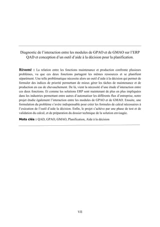 VII
Diagnostic de l’interaction entre les modules de GPAO et de GMAO sur l’ERP
QAD et conception d’un outil d’aide à la décision pour la planification.
Résumé : La relation entre les fonctions maintenance et production confronte plusieurs
problèmes, vu que ces deux fonctions partagent les mêmes ressources et se planifient
séparément. Une telle problématique nécessite alors un outil d’aide à la décision qui permet de
formuler des indices de priorité permettant de mieux gérer les tâches de maintenance et de
production en cas de chevauchement. De là, vient la nécessité d’une étude d’interaction entre
ces deux fonctions. Et comme les solutions ERP sont maintenant de plus en plus impliquées
dans les industries permettant entre autres d’automatiser les différents flux d’entreprise, notre
projet étudie également l’interaction entre les modules de GPAO et de GMAO. Ensuite, une
formulation du problème s’avère indispensable pour créer les formules de calcul nécessaires à
l’exécution de l’outil d’aide la décision. Enfin, le projet s’achève par une phase de test et de
validation du calcul, et de préparation du dossier technique de la solution envisagée.
Mots clés : QAD, GPAO, GMAO, Planification, Aide à la décision
 