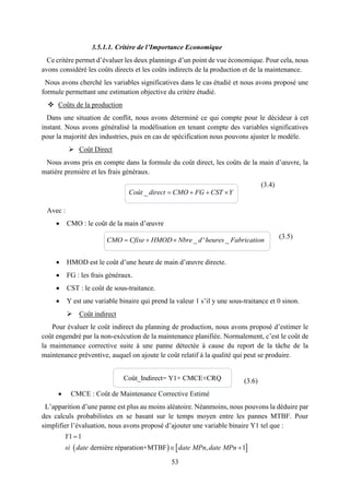 53
3.5.1.1. Critère de l’Importance Economique
Ce critère permet d’évaluer les deux plannings d’un point de vue économique. Pour cela, nous
avons considéré les coûts directs et les coûts indirects de la production et de la maintenance.
Nous avons cherché les variables significatives dans le cas étudié et nous avons proposé une
formule permettant une estimation objective du critère étudié.
 Coûts de la production
Dans une situation de conflit, nous avons déterminé ce qui compte pour le décideur à cet
instant. Nous avons généralisé la modélisation en tenant compte des variables significatives
pour la majorité des industries, puis en cas de spécification nous pouvons ajuster le modèle.
 Coût Direct
Nous avons pris en compte dans la formule du coût direct, les coûts de la main d’œuvre, la
matière première et les frais généraux.
(3.4)
Avec :
 CMO : le coût de la main d’œuvre
(3.5)
 HMOD est le coût d’une heure de main d’œuvre directe.
 FG : les frais généraux.
 CST : le coût de sous-traitance.
 Y est une variable binaire qui prend la valeur 1 s’il y une sous-traitance et 0 sinon.
 Coût indirect
Pour évaluer le coût indirect du planning de production, nous avons proposé d’estimer le
coût engendré par la non-exécution de la maintenance planifiée. Normalement, c’est le coût de
la maintenance corrective suite à une panne détectée à cause du report de la tâche de la
maintenance préventive, auquel on ajoute le coût relatif à la qualité qui peut se produire.
(3.6)
 CMCE : Coût de Maintenance Corrective Estimé
L’apparition d’une panne est plus au moins aléatoire. Néanmoins, nous pouvons la déduire par
des calculs probabilistes en se basant sur le temps moyen entre les pannes MTBF. Pour
simplifier l’évaluation, nous avons proposé d’ajouter une variable binaire Y1 tel que :
_    Coût direct CMO FG CST Y
_ ' _  CMO Cfixe HMOD Nbre d heures Fabrication
   
1 1
dernière réparation+MTBF , 1
Y
si date date MPn date MPn

 
Coût_Indirect= Y1× CMCE+CRQ
 