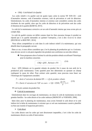 55
 CRQ : Coût Relatif à la Qualité
Les coûts relatifs à la qualité sont de quatre types selon la norme NF X50-126 : coût
d’anomalies internes, coût d’anomalies externes, coût de prévention et coût de détection.
Généralement, les coûts d’anomalies internes et externes sont considérés comme des coûts
résultants du non qualité, alors que les coûts de détection et de prévention sont des coûts
d’obtention de la qualité [KERFAI, 2015].
Le coût de la maintenance corrective est un coût d’anomalie interne que nous avons pris en
compte déjà.
Le coût de qualité externe est défini comme étant les frais encourus lorsque le produit ne
répond pas à la qualité demandée en quittant l’entreprise, c’est à dire vis-à-vis le client
[DUCREAU et BOUTRY, 2014].
Nous allons comptabiliser ce coût dans le coût indirect relatif à la maintenance, qui sera
détaillé dans le paragraphe suivant.
Dans ce cas, si nous allons considérer que c’est le planning de production qui va s’exécuter,
nous devons savoir si cela peut engendrer des produits non conformes ou non (des rebuts).
 Nous proposons alors d’estimer le coût des produits rebutés en utilisant l’historique
pour la machine concernée.
(3.8)
Avec : QTE_Rebutée est la quantité rebutée du produit fini à cause du non arrêt de la
production pour maintenance. Cette quantité peut être déterminée en ajoutant un champ
expliquant la cause de rebut. Pour estimer cette quantité, nous pouvons nous baser sur
l’historique de l’équipement considéré.
(3.9)
PU est le prix unitaire du produit fini.
 Coût de la maintenance
Généralement dans les ouvrages de maintenance, on classe le coût de maintenance en deux
grandes familles : les coûts directs et les coûts indirects [MONCHY et VERNIER, 2000].
Idem donc pour le planning de maintenance, nous avons formulé le coût direct et le coût
indirect de la tâche de maintenance à exécuter que ce soit une maintenance curative planifiée
ou bien une tournée d’inspection préventive.
 Coût direct
Les coûts directs sont les coûts qui sont directement imputables, c’est à dire les coûts de
maintenance directs ou coûts d’intervention.
_ Re CRQ QTE butée PU
' du dernier OF
1
1 ' ' --> Q1 =ENT( ) 1
   

 
T durée d exécution Q de produits rebutés
Q T
T Duréé d exécution de l OF en cours
T
 