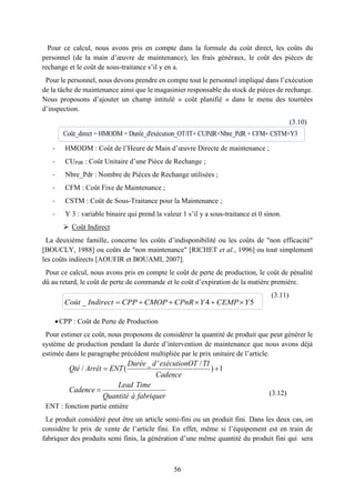 56
Pour ce calcul, nous avons pris en compte dans la formule du coût direct, les coûts du
personnel (de la main d’œuvre de maintenance), les frais généraux, le coût des pièces de
rechange et le coût de sous-traitance s’il y en a.
Pour le personnel, nous devons prendre en compte tout le personnel impliqué dans l’exécution
de la tâche de maintenance ainsi que le magasinier responsable du stock de pièces de rechange.
Nous proposons d’ajouter un champ intitulé « coût planifié » dans le menu des tournées
d’inspection.
(3.10)
- HMODM : Coût de l’Heure de Main d’œuvre Directe de maintenance ;
- CUPdR : Coût Unitaire d’une Pièce de Rechange ;
- Nbre_Pdr : Nombre de Pièces de Rechange utilisées ;
- CFM : Coût Fixe de Maintenance ;
- CSTM : Coût de Sous-Traitance pour la Maintenance ;
- Y 3 : variable binaire qui prend la valeur 1 s’il y a sous-traitance et 0 sinon.
 Coût Indirect
La deuxième famille, concerne les coûts d’indisponibilité ou les coûts de "non efficacité"
[BOUCLY, 1988] ou coûts de "non maintenance" [RICHET et al., 1996] ou tout simplement
les coûts indirects [AOUFIR et BOUAMI, 2007].
Pour ce calcul, nous avons pris en compte le coût de perte de production, le coût de pénalité
dû au retard, le coût de perte de commande et le coût d’expiration de la matière première.
(3.11)
CPP : Coût de Perte de Production
Pour estimer ce coût, nous proposons de considérer la quantité de produit que peut générer le
système de production pendant la durée d’intervention de maintenance que nous avons déjà
estimée dans le paragraphe précédent multipliée par le prix unitaire de l’article.
(3.12)
ENT : fonction partie entière
Le produit considéré peut être un article semi-fini ou un produit fini. Dans les deux cas, on
considère le prix de vente de l’article fini. En effet, même si l’équipement est en train de
fabriquer des produits semi finis, la génération d’une même quantité du produit fini qui sera
Coût_direct = HMODM × Durée_d'exécution_OT/IT+ CUPdR×Nbre_PdR + CFM+ CSTM×Y3
_ 4 5     Coût Indirect CPP CMOP CPnR Y CEMP Y
_ ' /
/ ( ) 1
Durée d exécutionOT TI
Qté Arrêt ENT
Cadence
Lead Time
Cadence
Quantité à fabriquer
 

 