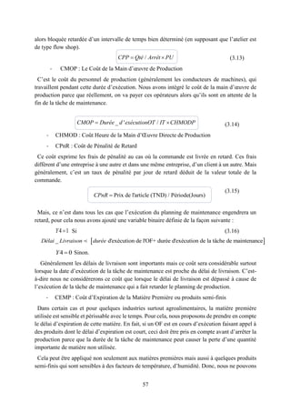 57
alors bloquée retardée d’un intervalle de temps bien déterminé (en supposant que l’atelier est
de type flow shop).
(3.13)
- CMOP : Le Coût de la Main d’œuvre de Production
C’est le coût du personnel de production (généralement les conducteurs de machines), qui
travaillent pendant cette durée d’exécution. Nous avons intégré le coût de la main d’œuvre de
production parce que réellement, on va payer ces opérateurs alors qu’ils sont en attente de la
fin de la tâche de maintenance.
(3.14)
- CHMOD : Coût Heure de la Main d’Œuvre Directe de Production
- CPnR : Coût de Pénalité de Retard
Ce coût exprime les frais de pénalité au cas où la commande est livrée en retard. Ces frais
diffèrent d’une entreprise à une autre et dans une même entreprise, d’un client à un autre. Mais
généralement, c’est un taux de pénalité par jour de retard déduit de la valeur totale de la
commande.
(3.15)
Mais, ce n’est dans tous les cas que l’exécution du planning de maintenance engendrera un
retard, pour cela nous avons ajouté une variable binaire définie de la façon suivante :
4 1Y Si (3.16)
4 0Y Sinon.
Généralement les délais de livraison sont importants mais ce coût sera considérable surtout
lorsque la date d’exécution de la tâche de maintenance est proche du délai de livraison. C’est-
à-dire nous ne considérerons ce coût que lorsque le délai de livraison est dépassé à cause de
l’exécution de la tâche de maintenance qui a fait retarder le planning de production.
- CEMP : Coût d’Expiration de la Matière Première ou produits semi-finis
Dans certain cas et pour quelques industries surtout agroalimentaires, la matière première
utilisée est sensible et périssable avec le temps. Pour cela, nous proposons de prendre en compte
le délai d’expiration de cette matière. En fait, si un OF est en cours d’exécution faisant appel à
des produits dont le délai d’expiration est court, ceci doit être pris en compte avant d’arrêter la
production parce que la durée de la tâche de maintenance peut causer la perte d’une quantité
importante de matière non utilisée.
Cela peut être appliqué non seulement aux matières premières mais aussi à quelques produits
semi-finis qui sont sensibles à des facteurs de température, d’humidité. Donc, nous ne pouvons
/ CPP Qté Arrêt PU
_ ' / CMOP Durée d exécutionOT IT CHMODP
Prix de l'article (TND) / Période(Jours)CPnR 
 _ d'exécution de l'OF+ durée d'exécution de la tâche de maintenanceDélai Livraison durée
 