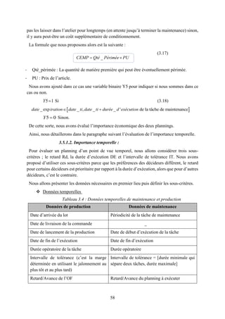 58
pas les laisser dans l’atelier pour longtemps (en attente jusqu’à terminer la maintenance) sinon,
il y aura peut-être un coût supplémentaire de conditionnement.
La formule que nous proposons alors est la suivante :
(3.17)
- Qté_périmée : La quantité de matière première qui peut être éventuellement périmée.
- PU : Prix de l’article.
Nous avons ajouté dans ce cas une variable binaire Y5 pour indiquer si nous sommes dans ce
cas ou non.
5 1Y Si (3.18)
5 0Y Sinon.
De cette sorte, nous avons évalué l’importance économique des deux plannings.
Ainsi, nous détaillerons dans le paragraphe suivant l’évaluation de l’importance temporelle.
3.5.1.2. Importance temporelle :
Pour évaluer un planning d’un point de vue temporel, nous allons considérer trois sous-
critères ; le retard Rd, la durée d’exécution DE et l’intervalle de tolérance IT. Nous avons
proposé d’utiliser ces sous-critères parce que les préférences des décideurs diffèrent, le retard
pour certains décideurs est prioritaire par rapport à la durée d’exécution, alors que pour d’autres
décideurs, c’est le contraire.
Nous allons présenter les données nécessaires en premier lieu puis définir les sous-critères.
 Données temporelles
Tableau 3.4 : Données temporelles de maintenance et production
Données de production Données de maintenance
Date d’arrivée du lot Périodicité de la tâche de maintenance
Date de livraison de la commande _
Date de lancement de la production Date de début d’exécution de la tâche
Date de fin de l’exécution Date de fin d’exécution
Durée opératoire de la tâche Durée opératoire
Intervalle de tolérance (c’est la marge
déterminée en utilisant le jalonnement au
plus tôt et au plus tard)
Intervalle de tolérance = [durée minimale qui
sépare deux tâches, durée maximale]
Retard/Avance de l’OF Retard/Avance du planning à exécuter
_ CEMP Qté Périmée PU
 _ exp _ , _ _ ' de la tâche de maintenancedate iration date ti date ti durée d exécution 
 