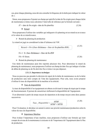 60
cas, pour chaque planning, nous devons consulter la fréquence de la tâche puis indiquer la valeur
de x.
Sinon, nous proposons d’ajouter un champ qui spécifie la date de fin exigée pour chaque tâche
de maintenance et donc nous calculons l’intervalle de tolérance par la formule suivante :
(3.24)
 Retard
Nous proposons d’utiliser des variables qui indiquent si le planning est en retard ou en avance
et la valeur de ce retard/avance.
 Retard du planning de production
Le retard est jugé en considérant la date d’échéance de l’OF.
(3.25)
6 1Y Si d'échéance de fin d'OFDate Date
6 0Y Sinon. (3.26)
 Retard du planning de maintenance
Une tâche de maintenance peut être reportée plusieurs fois. Pour déterminer le retard du
planning de maintenance, nous proposons d’utiliser un champ de date fixe qui indique si la date
de début de planning ou de fin doit être fixe et donc à ne pas dépasser.
3.5.1.3. Importance technique
Nous ne pouvons pas prendre la décision de report de la tâche de maintenance ou de la tâche
de production sans tenir compte de l’état des équipements. Pour cela, nous avons proposé
d’utiliser le taux de disponibilité de la machine et la criticité.
 Taux de disponibilité
Le taux de disponibilité d’un équipement est obtenu en divisant le temps de requis par le temps
de fonctionnement. Il permet de caractériser réellement la disponibilité de l’équipement.
Il est déterminé à partir du temps moyen de réparation et du temps moyen entre deux pannes
successives.
(3.28)
Pour l’évaluation, le décideur est amené à entrer une priorité maintenance/production selon la
valeur du taux de disponibilité.
 Importance Machine
Pour évaluer l’importance d’une machine, nous proposons d’utiliser une formule qui tient
compte du niveau de la maintenance à exécuter et de l’importance de l’équipement dans le flux
de production.
Re 6 ( d'échéance fin planifiée d'OF)  tard Y Date Date de
_
MTBF
Taux Disponibilié
MTBF MTTR


= date de fin exigée - date de fin planifiéeIT
 