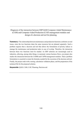 VIII
Diagnosis of the interaction between ERP QAD Computer-Aided Maintenance
(CAM) and Computer-Aided Production (CAP) management modules and
design of a decision aid tool for planning.
Summary: The relationship between maintenance and production functions confronts several
issues, since the two functions share the same resources but are planned separately. Such a
problem requires then a decision aid tool that allows the formulation of priority indices to
manage the maintenance and production tasks in case of overlap. Therefore, the interaction
between these two functions must be studied. As ERP solutions are increasingly used in
industries, allowing, among other things, to automate various business flows, our project also
studies the interaction between the CAMM and CAPM management modules. Then a problem
formulation is essential to create the formulas needed for the execution of the decision aid tool.
Finally, the project ends with a testing, calculation validation phase, and the preparation of the
technical file for the proposed solution.
Keywords: QAD, CAM, CAP, Planning, Decision aid
 