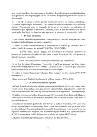 81
tenir compte des tâches de maintenance et des tâches de production qui sont déjà planifiées.
Nous proposons dans le paragraphe suivant un exemple d’algorithme permettant d’insérer la
tâche reportée.
Si c’est que la priorité globale, en se basant sur tous les critères, est attribuée à
l’exécution du planning de maintenance. Tous les critères sont donc confondus, il est préférable
d’arrêter l’équipement pour cet intervalle de temps et entreprendre les opérations de
maintenance puis reprendre la production. De même, si un OF doit être reporté, nous devons
voir à quelle date il doit être inséré de sorte à perturber le minimum le planning déjà établi.
 Décision par critère
Si par exemple les décideurs priorisent un critère par rapport à un autre, nous pouvons savoir
la décision la plus adéquate par rapport à ce critère.
Si on fixe le critère Valeur Economique et on veut savoir la décision qui satisfait au plus ce
critère, il suffit de comparer les poids (WP1+WP2) et (WM1+WM2).
Si( 1 2) ( 1 2)WP WP WM WM  , alors l’alternative de continuer l’exécution du
planning de production est prioritaire car tenant compte des calculs faits, elle permet de
répondre au mieux à ce critère.
Sinon, c’est l’exécution du planning de maintenance qui est prioritaire.
Si on fixe le critère d’Importance Temporelle, il suffit de comparer les deux valeurs
(WP3+WP4+WP5) et (WM3+WM4+WM5). L’alternative qui a la priorité la plus importante
est celle qui est jugée prioritaire tenant compte du critère temporel.
Si on fixe le critère d’Importance Technique, il faut comparer les deux valeurs (WP6+WP7)
et (WM6+WM7).
Quant au critère de flexibilité du planning, il suffit de comparer WP8 et WM8.
3.7.1.1. Insertion des tâches reportées
A l’issue de l’exécution de cette méthode, nous aurons un indice de priorité pour chaque tâche.
Tenant compte de ces indices, nous pouvons soit reporter la tâche de production, soit reporter
la tâche de maintenance. Du coup, il y aura certainement un changement de l’un des plannings.
Si la tâche prioritaire est la tâche de maintenance, l’OF sera décalé d’une durée égale à la durée
d’exécution de la tâche de maintenance préventive. Dès la clôture de cette tâche, l’OF se
reprend directement.
En supposant maintenant que la tâche prioritaire est la tâche de production, c’est-à-dire nous
devons reporter la tâche de maintenance. Dans ce cas, nous proposons, tant que nous n’avons
pas dépassé la date fixe renseignée par le responsable de maintenance et que nous n’avons pas
dépassé le nombre de fois de reports fixé, de commencer par l’insertion de la tâche dès la clôture
de l’OF prioritaire et de vérifier à chaque fois la priorité par rapport à l’OF suivant.
La figure 3.4 montre l’algorithme général d’insertion des dates reportées.
1 2T T
 
