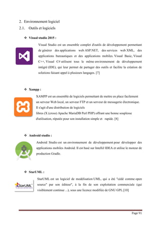 Page 91
2. Environnement logiciel
2.1. Outils et logiciels
 Visual studio 2015 :
Visual Studio est un ensemble complet d'outils de développement permettant
de générer des applications web ASP.NET, des services web XML, des
applications bureautiques et des applications mobiles. Visual Basic, Visual
C++, Visual C# utilisent tous le même environnement de développement
intégré (IDE), qui leur permet de partager des outils et facilite la création de
solutions faisant appel à plusieurs langages. [7]
 Xampp :
XAMPP est un ensemble de logiciels permettant de mettre en place facilement
un serveur Web local, un serveur FTP et un serveur de messagerie électronique.
Il s'agit d'une distribution de logiciels
libres (X (cross) Apache MariaDB Perl PHP) offrant une bonne souplesse
d'utilisation, réputée pour son installation simple et rapide. [8]
 Android studio :
Android Studio est un environnement de développement pour développer des
applications mobiles Android. Il est basé sur IntelliJ IDEA et utilise le moteur de
production Gradle.
 StarUML :
StarUML est un logiciel de modélisation UML, qui a été "cédé comme open
source" par son éditeur", à la fin de son exploitation commerciale (qui
visiblement continue ...), sous une licence modifiée de GNU GPL.[10]
 