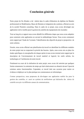 Page 95
Conclusion générale
Notre projet de fin d'études a été réalisé dans le cadre d'obtention du diplôme du Mastère
professionnel en Modélisation, Bases de Données et intégration des systèmes, effectué au sein
de la société Première consulting. Dans le cadre de ce projet, nous avons développé une
application web et mobile pour la gestion du contrôle des équipements des incendies
Tout au long de ce rapport nous avons détaillé les différentes étapes que nous avons adoptées
pour construire cette application en suivant la méthodologie Scrum. Nous avons commencé
notre rapport par l’étude de l’existant, l’identification des objectifs du projet et proposition de
notre solution.
Ensuite, nous avons effectué une planification du travail en identifiant les différents modules
de notre projet tout en respectant la priorité des besoins. Après, nous avons mis en place les
études spécifiques et conceptuelles de chaque sprint et nous avons terminé notre rapport par la
description de l’environnement de travail matériel et logiciel, les outils utilisés, les
technologies et l’architecture de notre travail.
Finalement au cours de la réalisation de notre projet, nous avons été astreints par quelques
limites notamment, la contrainte du temps qui était relativement un obstacle devant l’ajout de
certaines autres fonctionnalités. Cependant, ce travail était une occasion pour mettre en
évidence et déployer sur le plan pratique nos connaissances en informatique.
Comme perspectives, nous proposons de développer une application mobile Ios pour la
gestion des contrôles, et aussi un système de notifications qui déclenche des alertes de
contrôle envoyés via différents canaux de communication.
 