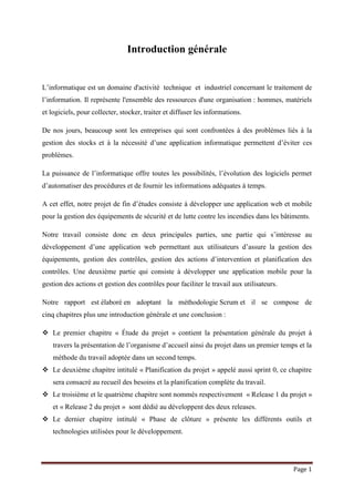 Page 1
Introduction générale
L’informatique est un domaine d'activité technique et industriel concernant le traitement de
l’information. Il représente l'ensemble des ressources d'une organisation : hommes, matériels
et logiciels, pour collecter, stocker, traiter et diffuser les informations.
De nos jours, beaucoup sont les entreprises qui sont confrontées à des problèmes liés à la
gestion des stocks et à la nécessité d’une application informatique permettent d’éviter ces
problèmes.
La puissance de l’informatique offre toutes les possibilités, l’évolution des logiciels permet
d’automatiser des procédures et de fournir les informations adéquates à temps.
A cet effet, notre projet de fin d’études consiste à développer une application web et mobile
pour la gestion des équipements de sécurité et de lutte contre les incendies dans les bâtiments.
Notre travail consiste donc en deux principales parties, une partie qui s’intéresse au
développement d’une application web permettant aux utilisateurs d’assure la gestion des
équipements, gestion des contrôles, gestion des actions d’intervention et planification des
contrôles. Une deuxième partie qui consiste à développer une application mobile pour la
gestion des actions et gestion des contrôles pour faciliter le travail aux utilisateurs.
Notre rapport est élaboré en adoptant la méthodologie Scrum et il se compose de
cinq chapitres plus une introduction générale et une conclusion :
 Le premier chapitre « Étude du projet » contient la présentation générale du projet à
travers la présentation de l’organisme d’accueil ainsi du projet dans un premier temps et la
méthode du travail adoptée dans un second temps.
 Le deuxième chapitre intitulé « Planification du projet » appelé aussi sprint 0, ce chapitre
sera consacré au recueil des besoins et la planification complète du travail.
 Le troisième et le quatrième chapitre sont nommés respectivement « Release 1 du projet »
et « Release 2 du projet » sont dédié au développent des deux releases.
 Le dernier chapitre intitulé « Phase de clôture » présente les différents outils et
technologies utilisées pour le développement.
 