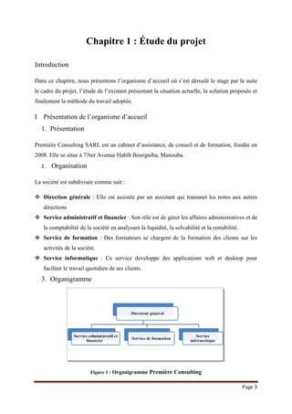 Page 3
Chapitre 1 : Étude du projet
Introduction
Dans ce chapitre, nous présentons l’organisme d’accueil où s’est déroulé le stage par la suite
le cadre du projet, l’étude de l’existant présentant la situation actuelle, la solution proposée et
finalement la méthode du travail adoptée.
I Présentation de l’organisme d’accueil
1. Présentation
Première Consulting SARL est un cabinet d’assistance, de conseil et de formation, fondée en
2008. Elle se situe à 73ter Avenue Habib Bourguiba, Manouba.
2. Organisation
La société est subdivisée comme suit :
 Direction générale : Elle est assistée par un assistant qui transmet les notes aux autres
directions
 Service administratif et financier : Son rôle est de gérer les affaires administratives et de
la comptabilité de la société en analysant la liquidité, la solvabilité et la rentabilité.
 Service de formation : Des formateurs se chargent de la formation des clients sur les
activités de la société.
 Service informatique : Ce service developpe des applications web et desktop pour
faciliter le travail quotidien de ses clients.
3. Organigramme
Figure 1 : Organigramme Première Consulting
 