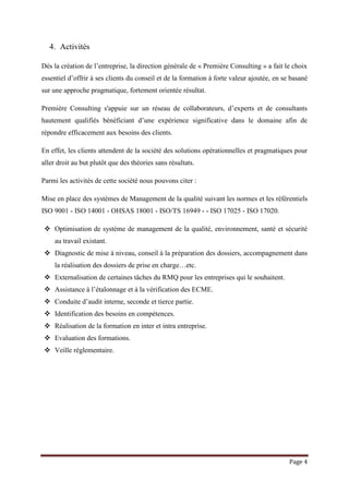 Page 4
4. Activités
Dès la création de l’entreprise, la direction générale de « Première Consulting » a fait le choix
essentiel d’offrir à ses clients du conseil et de la formation à forte valeur ajoutée, en se basané
sur une approche pragmatique, fortement orientée résultat.
Première Consulting s'appuie sur un réseau de collaborateurs, d’experts et de consultants
hautement qualifiés bénéficiant d’une expérience significative dans le domaine afin de
répondre efficacement aux besoins des clients.
En effet, les clients attendent de la société des solutions opérationnelles et pragmatiques pour
aller droit au but plutôt que des théories sans résultats.
Parmi les activités de cette société nous pouvons citer :
Mise en place des systèmes de Management de la qualité suivant les normes et les référentiels
ISO 9001 - ISO 14001 - OHSAS 18001 - ISO/TS 16949 - - ISO 17025 - ISO 17020.
 Optimisation de système de management de la qualité, environnement, santé et sécurité
au travail existant.
 Diagnostic de mise à niveau, conseil à la préparation des dossiers, accompagnement dans
la réalisation des dossiers de prise en charge…etc.
 Externalisation de certaines tâches du RMQ pour les entreprises qui le souhaitent.
 Assistance à l’étalonnage et à la vérification des ECME.
 Conduite d’audit interne, seconde et tierce partie.
 Identification des besoins en compétences.
 Réalisation de la formation en inter et intra entreprise.
 Evaluation des formations.
 Veille réglementaire.
 
