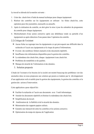 Page 6
Le travail se déroule de la manière suivante :
1. Créer des check-lists à l'aide du manuel technique pour chaque équipement
2. Réaliser des contrôles sur les équipements en utilisant les fiches check-list, cette
opération peur être journalière, mensuelle ou annuelle.
3. Après la réalisation du contrôle, on doit gérer la mise à jour du calendrier du programme
de contrôle pour chaque équipement.
4. Déclenchement d’une action corrective après une défaillance totale ou partielle d’un
équipement ou après détection d’une panne dans l’opération du contrôle.
2.2.Critique de l’existant
 Aucun ficher ne regroupe tous les équipements ce qui provoquent une difficulté dans la
recherche et l’accès aux équipements et le risque de perte d’informations.
 Il existe des nombreux fichiers manuels et des documents répétitifs.
 Insuffisance des informations disponibles pour la gestion des contrôles.
 La redondance des check-lists, chaque équipement à une check-list.
 Problèmes de rentabilités et de qualités.
 Manque de sécurité de l’information et des données.
3. Solution proposée
L'étude de l’existant et les besoins de la société ont montré beaucoup des problèmes voir des
anomalies donc on nous proposons une solution qui pourra se traduire par le développement
d’une application web et mobile pour la gestion des équipements, la gestion des contrôles et la
gestion des actions d’intervention.
Cette application a pour objectif de :
 Faciliter la recherche et l’accès aux documents avec l’outil informatique.
 Annuler les documents répétitifs et éliminer la redondance des check-lists.
 Simplification du travail.
 Amélioration de la fiabilité et de la sécurité des données.
 Minimisation des supports papiers utilisés.
 Garantie une interactivité entre les contrôles et les actions corrective.
 Optimisation du temps de réponse de l’application
 