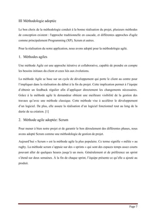 Page 7
III Méthodologie adoptée
Le bon choix de la méthodologie conduit à la bonne réalisation du projet, plusieurs méthodes
de conception existent : l'approche traditionnelle en cascade, et différentes approches d'agile
comme principalement Programming (XP), Scrum et autres.
Pour la réalisation du notre application, nous avons adopté pour la méthodologie agile.
1. Méthodes agiles
Une méthode Agile est une approche itérative et collaborative, capable de prendre en compte
les besoins initiaux du client et ceux liés aux évolutions.
La méthode Agile se base sur un cycle de développement qui porte le client au centre pour
l’impliquer dans la réalisation du début à la fin du projet. Cette implication permet à l’équipe
d’obtenir un feedback régulier afin d’appliquer directement les changements nécessaires.
Grâce à la méthode agile le demandeur obtient une meilleure visibilité de la gestion des
travaux qu’avec une méthode classique. Cette méthode vise à accélérer le développement
d’un logiciel. De plus, elle assure la réalisation d’un logiciel fonctionnel tout au long de la
durée de sa création. [1]
2. Méthode agile adoptée: Scrum
Pour mener à bien notre projet et de garantir le bon déroulement des différentes phases, nous
avons adopté Scrum comme une méthodologie de gestion de projet.
Aujourd’hui « Scrum » est la méthode agile la plus populaire. Ce terme signifie « mêlée » au
rugby. La méthode scrum s’appuie sur des « sprints » qui sont des espaces temps assez courts
pouvant aller de quelques heures jusqu’à un mois. Généralement et de préférence un sprint
s’étend sur deux semaines. À la fin de chaque sprint, l’équipe présente ce qu’elle a ajouté au
produit.
 