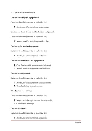 Page 11
2. Les besoins fonctionnels
Gestion des catégories équipements
Cette fonctionnalité permettre au technicien de :
 Ajouter, modifier, supprimer des catégories.
Gestion des check-lists de vérification des équipements
Cette fonctionnalité permettre au technicien de :
 Ajouter, modifier, supprimer des check-lists.
Gestion des locaux des équipements
Cette fonctionnalité permettre au technicien de :
 Ajouter, modifier, supprimer des locaux.
Gestion des fournisseurs des équipements
 Cette fonctionnalité permettre au technicien de :
 Ajouter, modifier, supprimer des fournisseurs.
Gestion des équipements
Cette fonctionnalité permettre au technicien de :
 Ajouter, modifier, supprimer des équipements.
 Consulter la liste des équipements.
Planification des contrôles
Cette fonctionnalité permettre au contrôleur de :
 Ajouter modifier supprimer une date de contrôle.
 Consulter les plannings.
Gestion des actions
Cette fonctionnalité permettre au contrôleur de :
 Ajouter, modifier, supprimer des actions.
 