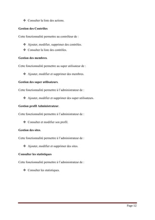Page 12
 Consulter la liste des actions.
Gestion des Contrôles
Cette fonctionnalité permettre au contrôleur de :
 Ajouter, modifier, supprimer des contrôles.
 Consulter la liste des contrôles.
Gestion des membres.
Cette fonctionnalité permettre au super utilisateur de :
 Ajouter, modifier et supprimer des membres.
Gestion des super utilisateurs.
Cette fonctionnalité permettre à l’administrateur de :
 Ajouter, modifier et supprimer des super utilisateurs.
Gestion profil Administrateur.
Cette fonctionnalité permettre à l’administrateur de :
 Consulter et modifier son profil.
Gestion des sites.
Cette fonctionnalité permettre à l’administrateur de :
 Ajouter, modifier et supprimer des sites.
Consulter les statistiques
Cette fonctionnalité permettre à l’administrateur de :
 Consulter les statistiques.
 