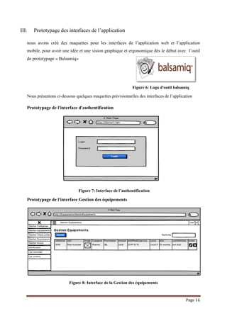 Page 16
III. Prototypage des interfaces de l’application
nous avons créé des maquettes pour les interfaces de l’application web et l’application
mobile, pour avoir une idée et une vision graphique et ergonomique dès le début avec l’outil
de prototypage « Balsamiq»
Figure 6: Logo d'outil balsamiq
Nous présentons ci-dessous quelques maquettes prévisionnelles des interfaces de l’application
Prototypage de l'interface d'authentification
Figure 7: Interface de l’authentification
Prototypage de l'interface Gestion des équipements
Figure 8: Interface de la Gestion des équipements
 