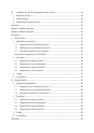 IV. Adaptation du cycle de développement Scrum au projet .......................................................... 18
1. Répartition des rôles.................................................................................................................. 18
2. Product Backlog ........................................................................................................................ 18
3. Planification des sprints du projet ............................................................................................. 22
Conclusion............................................................................................................................................. 22
Chapitre 3 : Release 1 du projet............................................................................................................ 23
Chapitre 3 : Release 1 du projet............................................................................................................ 24
Introduction ........................................................................................................................................... 24
I. Premier Sprint................................................................................................................................ 24
1. Spécification fonctionnelle........................................................................................................ 25
1.1. Diagramme de cas d’utilisation du sprint 1....................................................................... 25
1.2. Raffinement des cas d’utilisation du sprint 1 .................................................................... 26
1.3. Description textuelle des cas d’utilisation......................................................................... 27
Nous traitons uniquement les cas d’utilisation :............................................................................ 27
2. Conception................................................................................................................................. 29
2.1. Diagrammes de séquence système .................................................................................... 29
2.2. Diagrammes des classes participantes............................................................................... 32
2.3. Diagrammes de séquences détaillés .................................................................................. 33
2.4. Diagramme des classes de sprint 1.................................................................................... 35
3. Codage....................................................................................................................................... 35
4. Les interfaces............................................................................................................................. 37
II. Deuxième Sprint............................................................................................................................ 43
1. Spécification fonctionnelle........................................................................................................ 43
1.1. Diagramme de cas d’utilisation du sprint 2....................................................................... 44
1.2. Raffinement des cas d’utilisation du sprint 2 .................................................................... 45
1.3. Description textuelle des cas d’utilisation......................................................................... 46
2. Conception................................................................................................................................. 50
2.1. Diagrammes de séquence système .................................................................................... 50
2.2. Diagrammes des classes participantes............................................................................... 55
2.3. Diagrammes de séquences détaillés .................................................................................. 56
2.4. Diagramme des classes de sprint 2.................................................................................... 58
3. Codage....................................................................................................................................... 59
4. Les interfaces............................................................................................................................. 60
Conclusion ............................................................................................................................................. 66
 