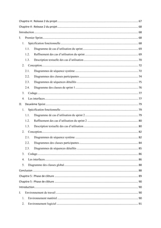 Chapitre 4 : Release 2 du projet............................................................................................................ 67
Chapitre 4 : Release 2 du projet............................................................................................................ 68
Introduction ........................................................................................................................................... 68
I. Premier Sprint................................................................................................................................ 68
1. Spécification fonctionnelle........................................................................................................ 68
1.1. Diagramme de cas d’utilisation du sprint.......................................................................... 69
1.2. Raffinement des cas d’utilisation du sprint ....................................................................... 69
1.3. Description textuelle des cas d’utilisation......................................................................... 70
2. Conception................................................................................................................................. 72
2.1. Diagrammes de séquence système .................................................................................... 72
2.2. Diagrammes des classes participantes............................................................................... 74
2.3. Diagrammes de séquences détaillés .................................................................................. 75
2.4. Diagramme des classes de sprint 1.................................................................................... 76
3. Codage....................................................................................................................................... 77
4. Les interfaces............................................................................................................................. 77
II. Deuxième Sprint............................................................................................................................ 79
1. Spécification fonctionnelle........................................................................................................ 79
1.1. Diagramme de cas d’utilisation du sprint 2....................................................................... 79
1.2. Raffinement des cas d’utilisation du sprint 2 .................................................................... 80
1.3. Description textuelle des cas d’utilisation......................................................................... 80
2. Conception................................................................................................................................. 82
2.1. Diagrammes de séquence système .................................................................................... 82
2.2. Diagrammes des classes participantes............................................................................... 84
2.3. Diagrammes de séquences détaillés .................................................................................. 85
3. Codage....................................................................................................................................... 86
4. Les interfaces............................................................................................................................. 86
5. Diagramme des classes global................................................................................................... 88
Conclusion ............................................................................................................................................. 88
Chapitre 5 : Phase de clôture ................................................................................................................ 89
Chapitre 5 : Phase de clôture ................................................................................................................ 90
Introduction........................................................................................................................................... 90
I. Environnement de travail .............................................................................................................. 90
1. Environnement matériel ............................................................................................................ 90
2. Environnement logiciel ............................................................................................................. 91
 