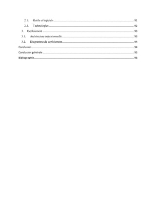2.1. Outils et logiciels............................................................................................................... 91
2.2. Technologies ..................................................................................................................... 92
3. Déploiement .............................................................................................................................. 93
3.1. Architecture opérationnelle ................................................................................................... 93
3.2. Diagramme de déploiement................................................................................................... 94
Conclusion ............................................................................................................................................. 94
Conclusion générale.............................................................................................................................. 95
Bibliographie.......................................................................................................................................... 96
 